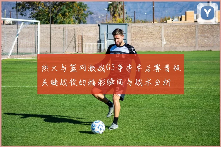 热火与篮网激战G5争夺季后赛晋级关键战役的精彩瞬间与战术分析