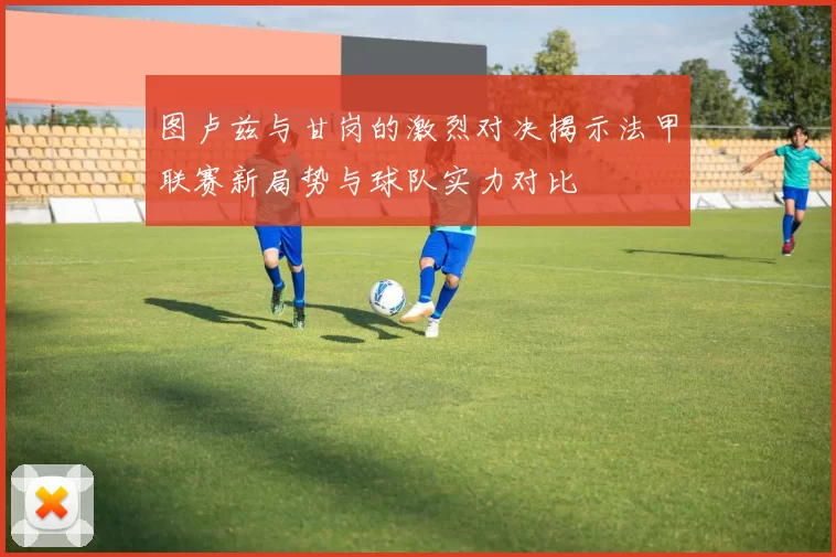 图卢兹与甘岗的激烈对决揭示法甲联赛新局势与球队实力对比