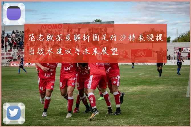 范志毅深度解析国足对沙特表现提出战术建议与未来展望