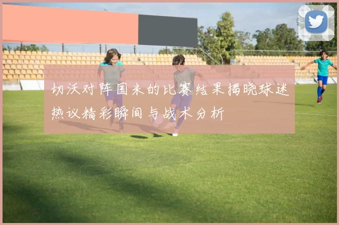 切沃对阵国米的比赛结果揭晓球迷热议精彩瞬间与战术分析