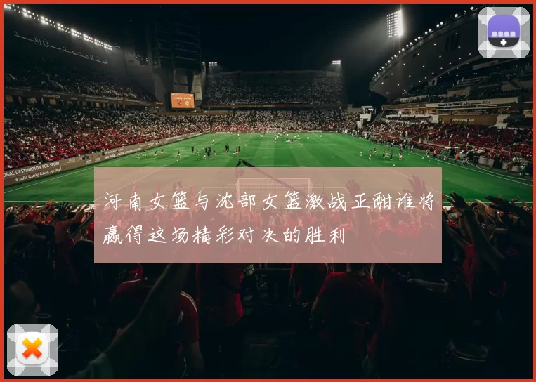 河南女篮与沈部女篮激战正酣谁将赢得这场精彩对决的胜利