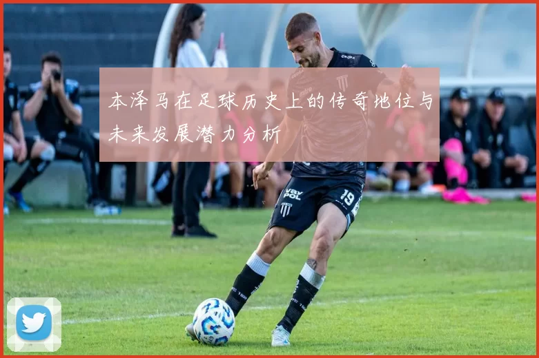 本泽马在足球历史上的传奇地位与未来发展潜力分析