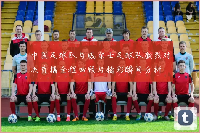 中国足球队与威尔士足球队激烈对决直播全程回顾与精彩瞬间分析