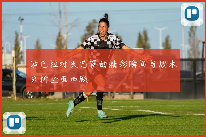 迪巴拉对决巴萨的精彩瞬间与战术分析全面回顾