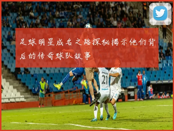 足球明星成名之路探秘揭示他们背后的传奇球队故事