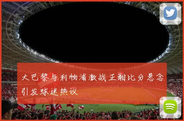 大巴黎与利物浦激战正酣比分悬念引发球迷热议