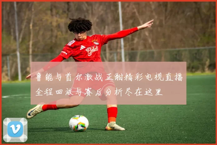 鲁能与首尔激战正酣精彩电视直播全程回放与赛后分析尽在这里