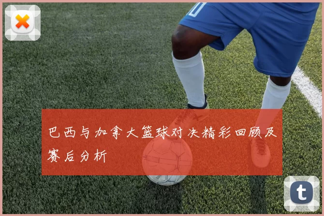 巴西与加拿大篮球对决精彩回顾及赛后分析