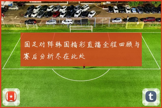 国足对阵韩国精彩直播全程回顾与赛后分析尽在此处