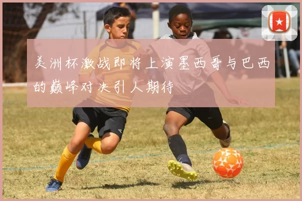 美洲杯激战即将上演墨西哥与巴西的巅峰对决引人期待