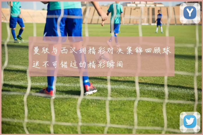曼联与西汉姆精彩对决集锦回顾球迷不可错过的精彩瞬间